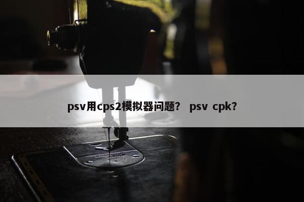 psv用cps2模拟器问题？ psv cpk？