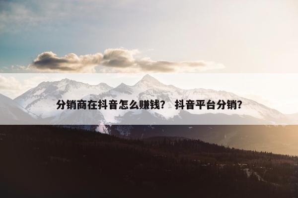 分销商在抖音怎么赚钱? 抖音平台分销?