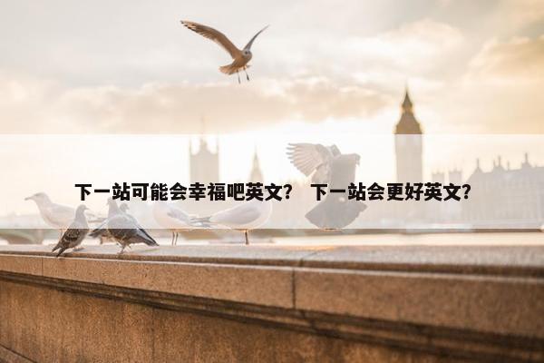 下一站可能会幸福吧英文？ 下一站会更好英文？