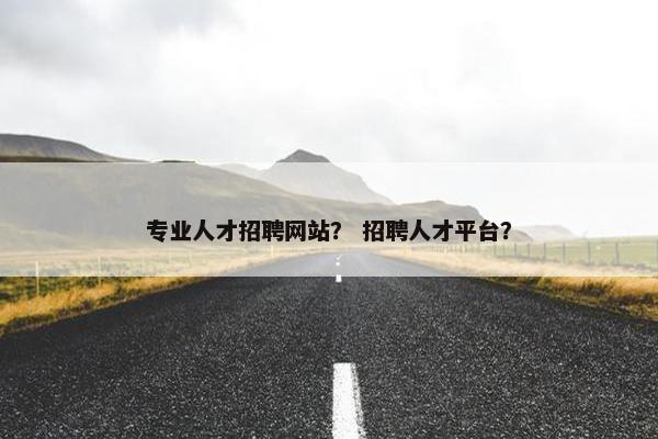 专业人才招聘网站？ 招聘人才平台？