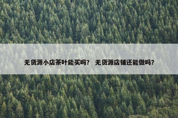 无货源小店茶叶能买吗? 无货源店铺还能做吗?
