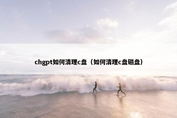 chgpt如何清理c盘（如何清理c盘磁盘）