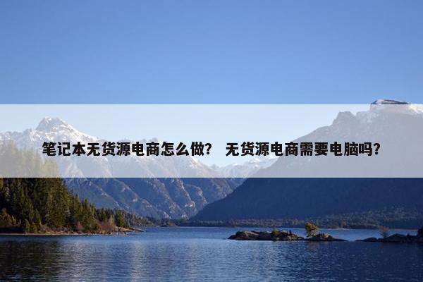 笔记本无货源电商怎么做? 无货源电商需要电脑吗?