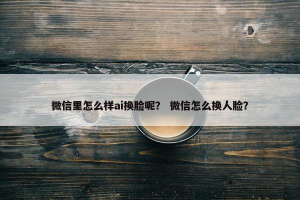 微信里怎么样ai换脸呢? 微信怎么换人脸?