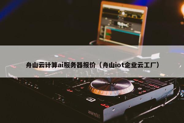 舟山云计算ai服务器报价（舟山iot企业云工厂）