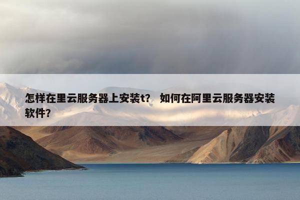 怎样在里云服务器上安装t？ 如何在阿里云服务器安装软件？