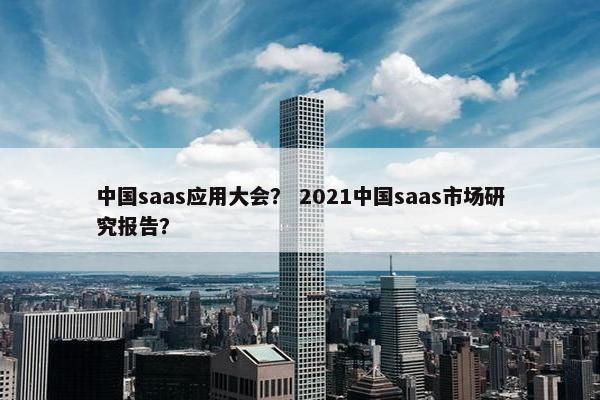 中国saas应用大会？ 2021中国saas市场研究报告？