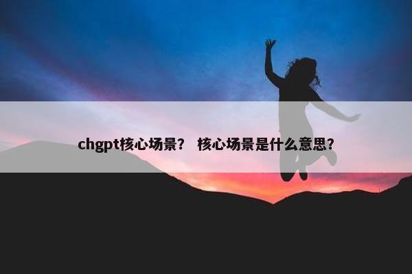 chgpt核心场景? 核心场景是什么意思?
