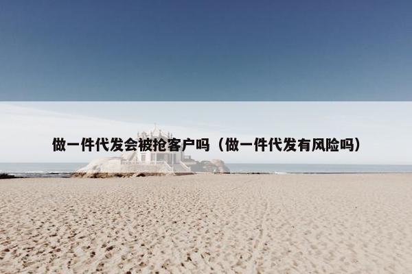 做一件代发会被抢客户吗(做一件代发有风险吗)