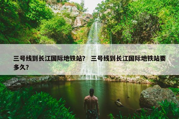 三号线到长江国际地铁站？ 三号线到长江国际地铁站要多久？