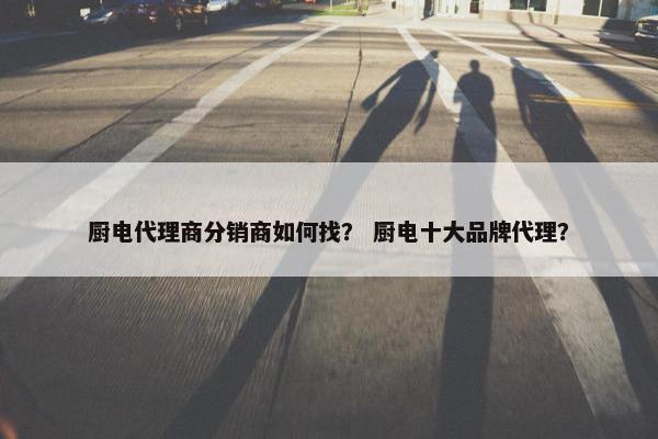 厨电代理商分销商如何找？ 厨电十大品牌代理？