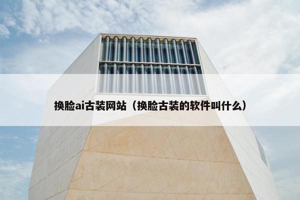 换脸ai古装网站(换脸古装的软件叫什么)