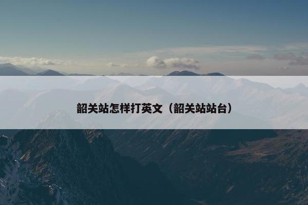 韶关站怎样打英文(韶关站站台) 韶关站怎样打英文(韶关站站台)