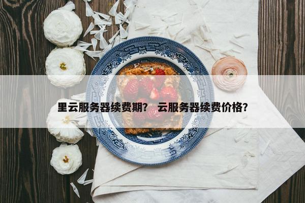 里云服务器续费期？ 云服务器续费价格？