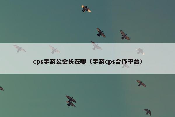 cps手游公会长在哪（手游cps合作平台）