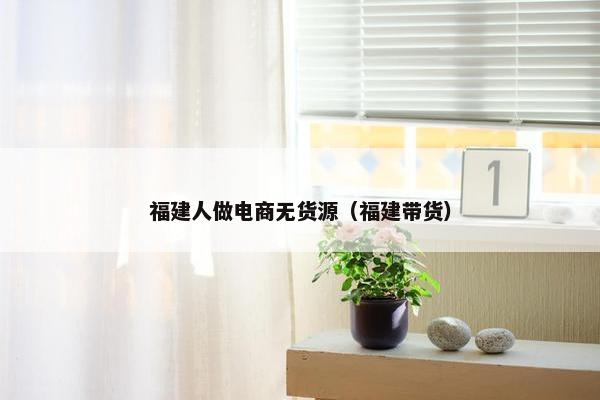 福建人做电商无货源(福建带货)