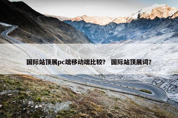 国际站顶展pc端移动端比较？ 国际站顶展词？