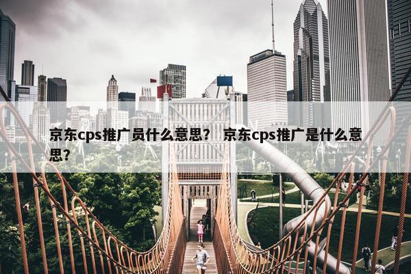 京东cps推广员什么意思？ 京东cps推广是什么意思？