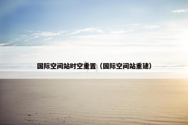 国际空间站时空重置（国际空间站重建）