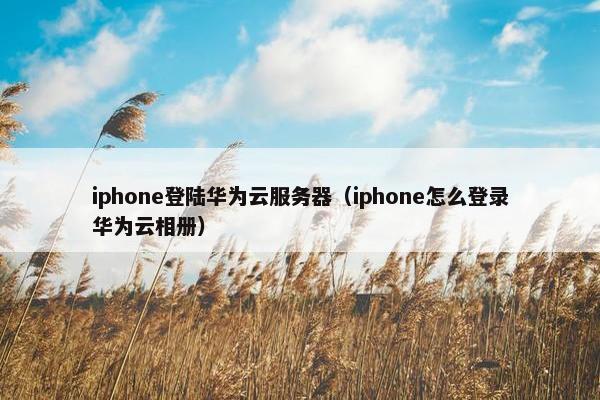 iphone登陆华为云服务器（iphone怎么登录华为云相册）