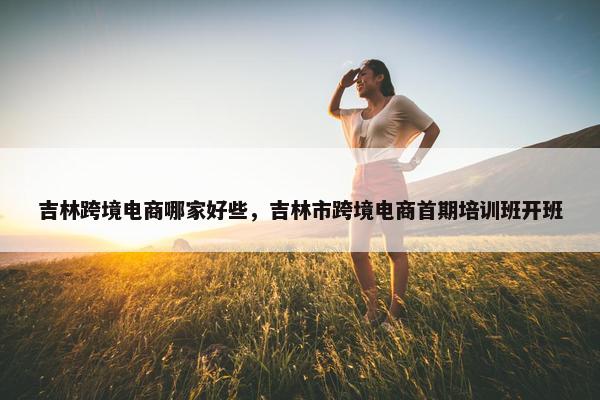 吉林跨境电商哪家好些，吉林市跨境电商首期培训班开班
