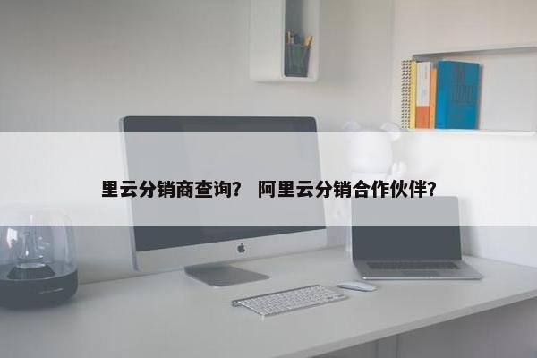 里云分销商查询？ 阿里云分销合作伙伴？