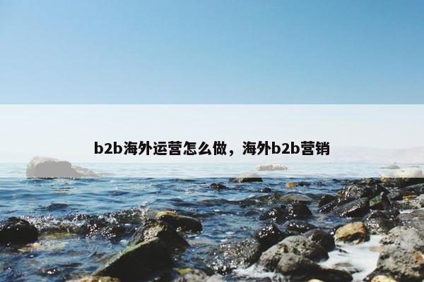 b2b海外运营怎么做，海外b2b营销