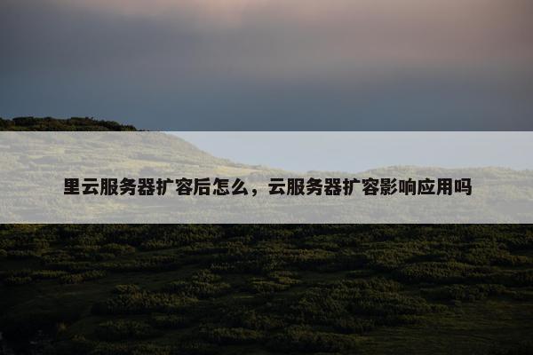 里云服务器扩容后怎么，云服务器扩容影响应用吗
