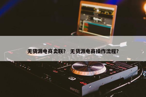 无货源电商卖联？ 无货源电商操作流程？
