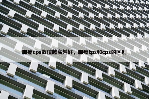 肺癌cps数值越高越好,肺癌tps和cps的区别