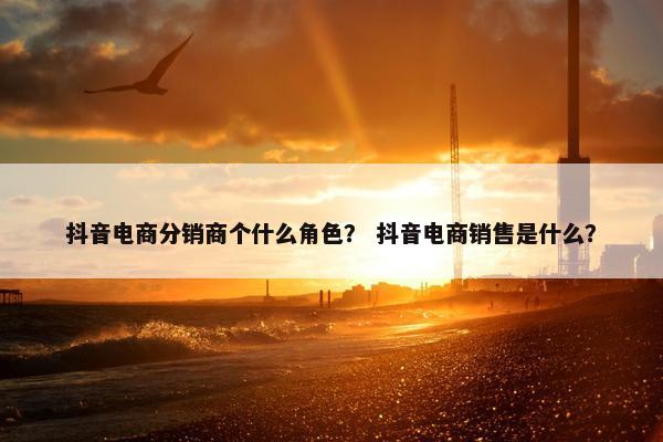 抖音电商分销商个什么角色？ 抖音电商销售是什么？