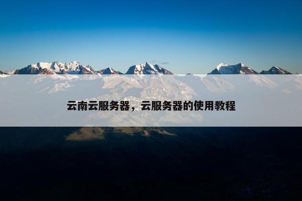 云南云服务器，云服务器的使用教程