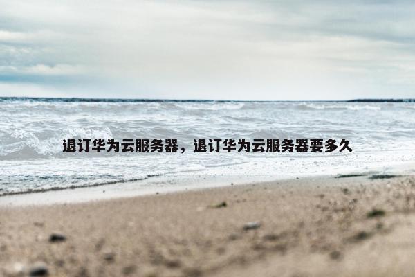 退订华为云服务器,退订华为云服务器要多久 退订华为云服务器,退订华为云服务器要多久