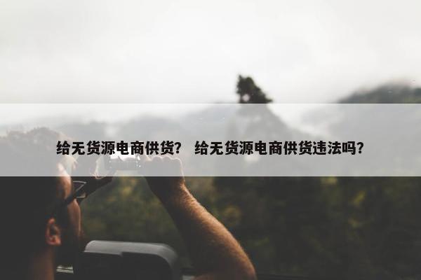 给无货源电商供货？ 给无货源电商供货违法吗？