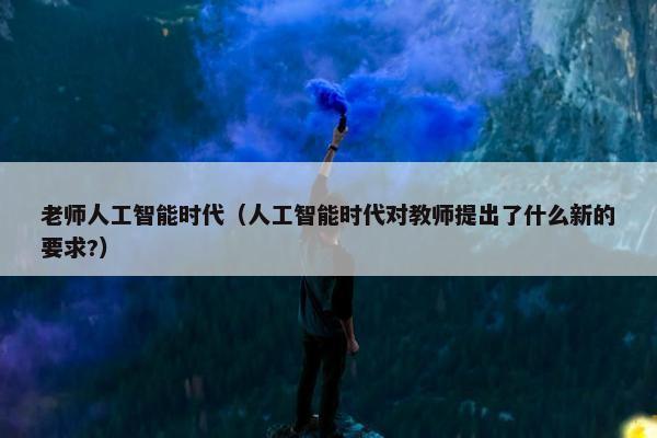 老师人工智能时代(人工智能时代对教师提出了什么新的要求?)