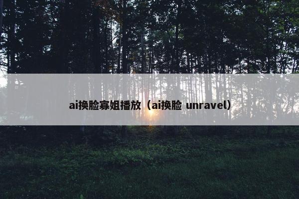 ai换脸寡姐播放（ai换脸 unravel）