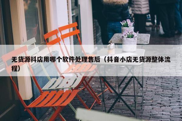 无货源抖店用哪个软件处理售后(抖音小店无货源整体流程)