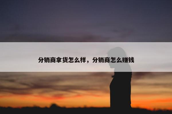 分销商拿货怎么样,分销商怎么赚钱