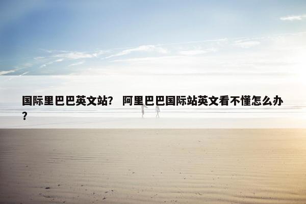 国际里巴巴英文站? 阿里巴巴国际站英文看不懂怎么办?