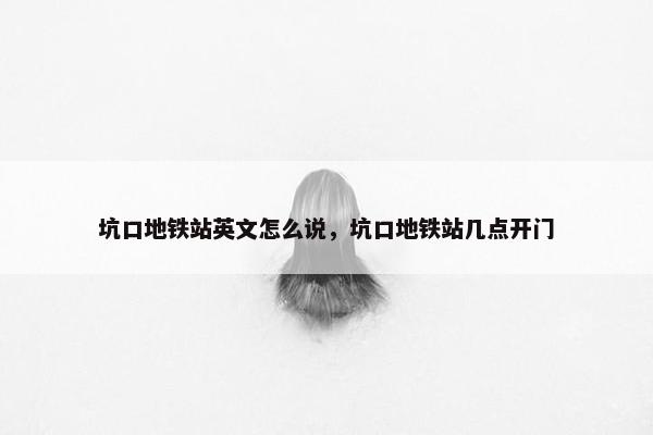 坑口地铁站英文怎么说，坑口地铁站几点开门