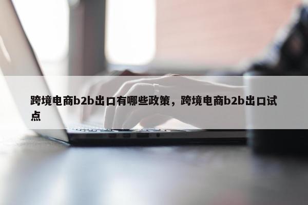 跨境电商b2b出口有哪些政策，跨境电商b2b出口试点