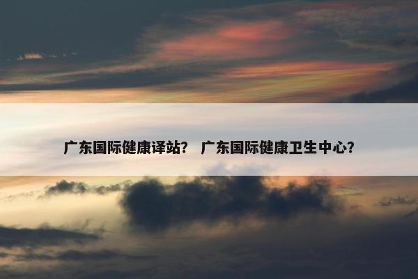 广东国际健康译站？ 广东国际健康卫生中心？