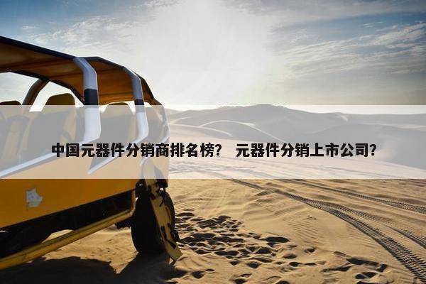中国元器件分销商排名榜？ 元器件分销上市公司？