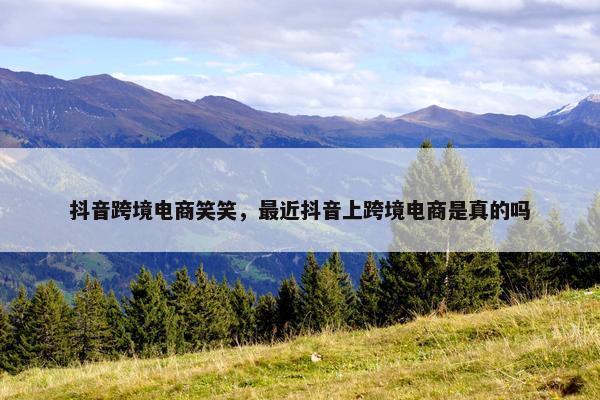 抖音跨境电商笑笑,最近抖音上跨境电商是真的吗