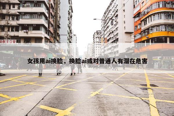 女孩用ai换脸，换脸ai或对普通人有潜在危害