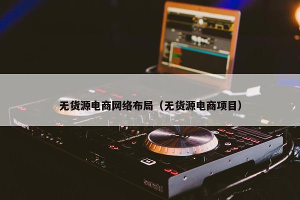无货源电商网络布局（无货源电商项目）