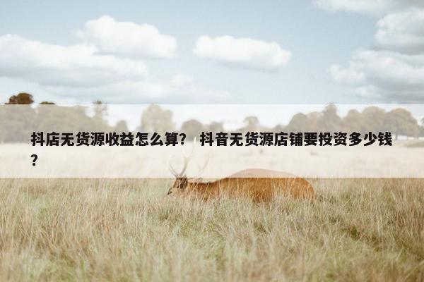 抖店无货源收益怎么算？ 抖音无货源店铺要投资多少钱？