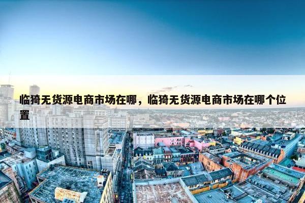 临猗无货源电商市场在哪，临猗无货源电商市场在哪个位置
