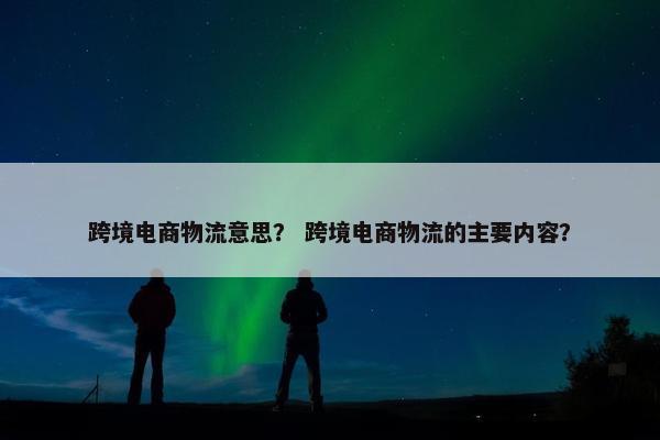 跨境电商物流意思? 跨境电商物流的主要内容?