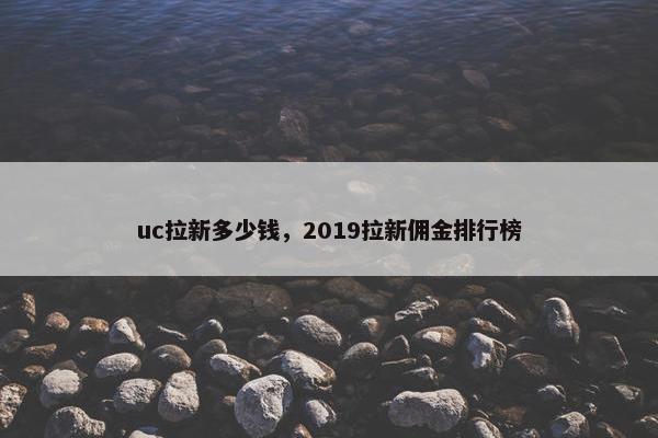 uc拉新多少钱,2019拉新佣金排行榜